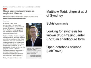 Matthew Todd, chemist at U
of Syndney
Schistosmiasis
Looking for synthesis for
known drug Prazinquantel
(PZQ) in enantiopure form
Open-notebook science
(LabTrove)
 
