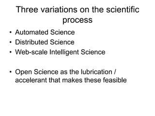 Three variations on the scientific
process
• Automated Science
• Distributed Science
• Web-scale Intelligent Science
• Open Science as the lubrication /
accelerant that makes these feasible
 