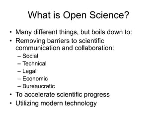 What is Open Science?
• Many different things, but boils down to:
• Removing barriers to scientific
communication and collaboration:
– Social
– Technical
– Legal
– Economic
– Bureaucratic
• To accelerate scientific progress
• Utilizing modern technology
 