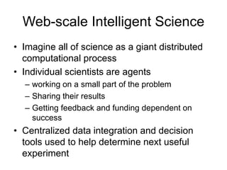 Web-scale Intelligent Science
• Imagine all of science as a giant distributed
computational process
• Individual scientists are agents
– working on a small part of the problem
– Sharing their results
– Getting feedback and funding dependent on
success
• Centralized data integration and decision
tools used to help determine next useful
experiment
 