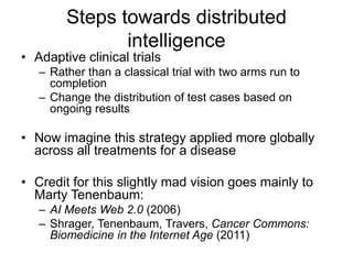 Steps towards distributed
intelligence
• Adaptive clinical trials
– Rather than a classical trial with two arms run to
completion
– Change the distribution of test cases based on
ongoing results
• Now imagine this strategy applied more globally
across all treatments for a disease
• Credit for this slightly mad vision goes mainly to
Marty Tenenbaum:
– AI Meets Web 2.0 (2006)
– Shrager, Tenenbaum, Travers, Cancer Commons:
Biomedicine in the Internet Age (2011)
 