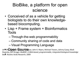 BioBike, a platform for open
science
• Conceived of as a vehicle for getting
biologists to do their own knowledge-
based biocomputing.
• Lisp + Frame system + Bioinformatics
Tools
– Through-the-web programmability
– Community sharing of code and data
– Visual Programming Language
• Open Source
•
Jeff Elhai, Arnaud Taton, J. P. Massar, John K. Myers, Michael Travers, Johnny Casey, Mark
Slupesky, Jeff Shrager. BioBIKE: A Web-based, programmable, integrated biological knowledge
base. Nucleic Acids Research, 2009
 