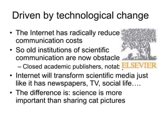 Driven by technological change
• The Internet has radically reduced
communication costs
• So old institutions of scientific
communication are now obstacles
– Closed academic publishers, notably:
• Internet will transform scientific media just
like it has newspapers, TV, social life….
• The difference is: science is more
important than sharing cat pictures
 