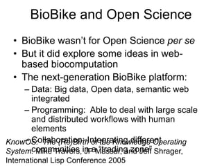 BioBike and Open Science
• BioBike wasn’t for Open Science per se
• But it did explore some ideas in web-
based biocomputation
• The next-generation BioBike platform:
– Data: Big data, Open data, semantic web
integrated
– Programming: Able to deal with large scale
and distributed workflows with human
elements
– Collaboration: Integrating different
communities in a “trading zone”
KnowOS: The (Re)Birth of the Knowledge Operating
System. Mike Travers, JP Massar, and Jeff Shrager,
International Lisp Conference 2005
 