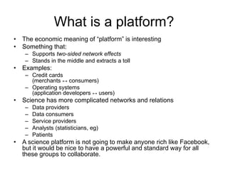 What is a platform?
• The economic meaning of “platform” is interesting
• Something that:
– Supports two-sided network effects
– Stands in the middle and extracts a toll
• Examples:
– Credit cards
(merchants ↔ consumers)
– Operating systems
(application developers ↔ users)
• Science has more complicated networks and relations
– Data providers
– Data consumers
– Service providers
– Analysts (statisticians, eg)
– Patients
• A science platform is not going to make anyone rich like Facebook,
but it would be nice to have a powerful and standard way for all
these groups to collaborate.
 