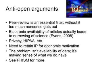 Anti-open arguments
• Peer-review is an essential filter; without it
too much nonsense gets out
• Electronic availability of articles actually leads
to narrowing of science (Evans, 2008)
• Privacy, HIPAA, etc.
• Need to retain IP for economic motivation
• The problem isn’t availability of data; it’s
making sense of what we do have
• See PRISM for more
 