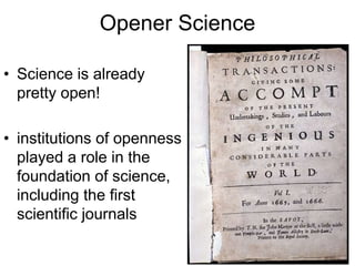 Opener Science
• Science is already
pretty open!
• institutions of openness
played a role in the
foundation of science,
including the first
scientific journals
 