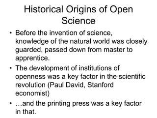 Historical Origins of Open
Science
• Before the invention of science,
knowledge of the natural world was closely
guarded, passed down from master to
apprentice.
• The development of institutions of
openness was a key factor in the scientific
revolution (Paul David, Stanford
economist)
• …and the printing press was a key factor
in that.
 