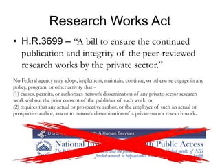 Research Works Act
• H.R.3699 – “A bill to ensure the continued
publication and integrity of the peer-reviewed
research works by the private sector.”
No Federal agency may adopt, implement, maintain, continue, or otherwise engage in any
policy, program, or other activity that--
(1) causes, permits, or authorizes network dissemination of any private-sector research
work without the prior consent of the publisher of such work; or
(2) requires that any actual or prospective author, or the employer of such an actual or
prospective author, assent to network dissemination of a private-sector research work.
 