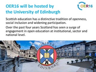 OER16 will be hosted by
the University of Edinburgh
Scottish education has a distinctive tradition of openness,
social inclusion and widening participation.
Over the past four years Scotland has seen a surge of
engagement in open education at institutional, sector and
national level.
 