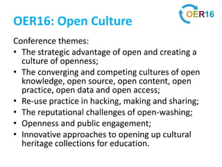OER16: Open Culture
Conference themes:
• The strategic advantage of open and creating a
culture of openness;
• The converging and competing cultures of open
knowledge, open source, open content, open
practice, open data and open access;
• Re-use practice in hacking, making and sharing;
• The reputational challenges of open-washing;
• Openness and public engagement;
• Innovative approaches to opening up cultural
heritage collections for education.
 