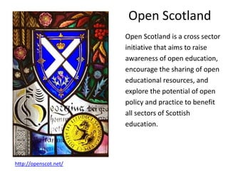 Open Scotland
Open Scotland is a cross sector
initiative that aims to raise
awareness of open education,
encourage the sharing of open
educational resources, and
explore the potential of open
policy and practice to benefit
all sectors of Scottish
education.
http://openscot.net/
 