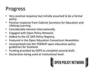 Progress
• Very positive response but initially assumed to be a formal
policy.
• Positive response from Cabinet Secretary for Education and
Lifelong Learning.
• Considerable interest internationally.
• Engaged with Open Policy Network.
• Added to the CC OER Policy Registry.
• Featured in the Open Education Consortium Newsletter.
• Incorporated into the POERUP open education policy
guidelines for Scotland.
• Funding provided by OEPS to complete second draft.
• Declaration being used at institutional level.
 