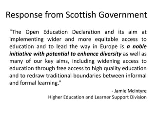 Response from Scottish Government
“The Open Education Declaration and its aim at
implementing wider and more equitable access to
education and to lead the way in Europe is a noble
initiative with potential to enhance diversity as well as
many of our key aims, including widening access to
education through free access to high quality education
and to redraw traditional boundaries between informal
and formal learning.”
- Jamie McIntyre
Higher Education and Learner Support Division
 
