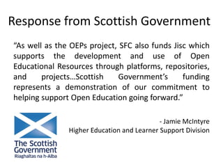 Response from Scottish Government
“As well as the OEPs project, SFC also funds Jisc which
supports the development and use of Open
Educational Resources through platforms, repositories,
and projects…Scottish Government’s funding
represents a demonstration of our commitment to
helping support Open Education going forward.”
- Jamie McIntyre
Higher Education and Learner Support Division
 