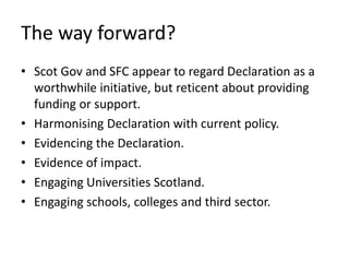 The way forward?
• Scot Gov and SFC appear to regard Declaration as a
worthwhile initiative, but reticent about providing
funding or support.
• Harmonising Declaration with current policy.
• Evidencing the Declaration.
• Evidence of impact.
• Engaging Universities Scotland.
• Engaging schools, colleges and third sector.
 