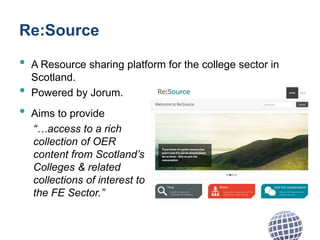 Re:Source
• A Resource sharing platform for the college sector in
Scotland.
• Powered by Jorum.
• Aims to provide
“…access to a rich
collection of OER
content from Scotland’s
Colleges & related
collections of interest to
the FE Sector.”