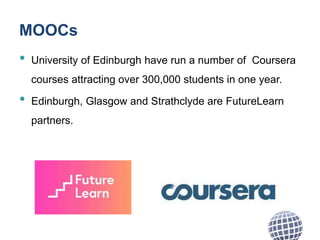MOOCs
• University of Edinburgh have run a number of Coursera
courses attracting over 300,000 students in one year.
• Edinburgh, Glasgow and Strathclyde are FutureLearn
partners.
