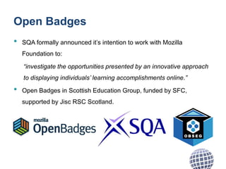 Open Badges
• SQA formally announced it’s intention to work with Mozilla
Foundation to:
“investigate the opportunities presented by an innovative approach
to displaying individuals’ learning accomplishments online.”
• Open Badges in Scottish Education Group, funded by SFC,
supported by Jisc RSC Scotland.