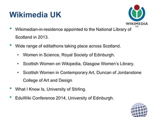 Wikimedia UK
• Wikimedian-in-residence appointed to the National Library of
Scotland in 2013.
• Wide range of editathons taking place across Scotland.
• Women in Science, Royal Society of Edinburgh.
• Scottish Women on Wikipedia, Glasgow Women’s Library.
• Scottish Women in Contemporary Art, Duncan of Jordanstone
College of Art and Design
• What I Know Is, University of Stirling.
• EduWiki Conference 2014, University of Edinburgh.