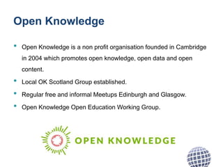 Open Knowledge
• Open Knowledge is a non profit organisation founded in Cambridge
in 2004 which promotes open knowledge, open data and open
content.
• Local OK Scotland Group established.
• Regular free and informal Meetups Edinburgh and Glasgow.
• Open Knowledge Open Education Working Group.