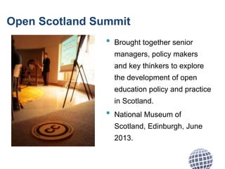 Open Scotland Summit
• Brought together senior
managers, policy makers
and key thinkers to explore
the development of open
education policy and practice
in Scotland.
• National Museum of
Scotland, Edinburgh, June
2013.