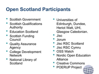 Open Scotland Participants
• Scottish Government
• Scottish Qualifications
Authority
• Education Scotland
• Scottish Funding
Council
• Quality Assurance
Agency
• College Development
Network
• National Library of
Scotland
• Universities of
Edinburgh, Dundee,
Heriot Watt, UHI,
Glasgow Caledonian.
• Jisc
• Jorum
• Jisc RSC Scotland
• Jisc RSC Cymru
• OSS Watch
• Nordic Open Education
Alliance
• Creative Commons
• POERUP Project