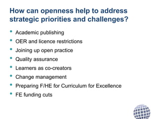 How can openness help to address
strategic priorities and challenges?
• Academic publishing
• OER and licence restrictions
• Joining up open practice
• Quality assurance
• Learners as co-creators
• Change management
• Preparing F/HE for Curriculum for Excellence
• FE funding cuts