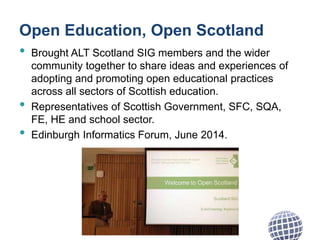 Open Education, Open Scotland
• Brought ALT Scotland SIG members and the wider
community together to share ideas and experiences of
adopting and promoting open educational practices
across all sectors of Scottish education.
• Representatives of Scottish Government, SFC, SQA,
FE, HE and school sector.
• Edinburgh Informatics Forum, June 2014.