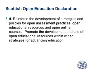 Scottish Open Education Declaration
• d. Reinforce the development of strategies and
policies for open assessment practices, open
educational resources and open online
courses. Promote the development and use of
open educational resources within wider
strategies for advancing education.