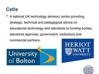 Cetis
• A national UK technology advisory centre providing
strategic, technical and pedagogical advice on
educational technology and standards to funding bodies,
standards agencies, government, institutions and
commercial partners.