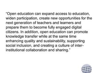 “Open education can expand access to education,
widen participation, create new opportunities for the
next generation of teachers and learners and
prepare them to become fully engaged digital
citizens. In addition, open education can promote
knowledge transfer while at the same time
enhancing quality and sustainability, supporting
social inclusion, and creating a culture of inter-institutional
collaboration and sharing.”