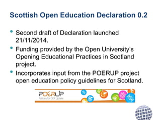 Scottish Open Education Declaration 0.2
• Second draft of Declaration launched
21/11/2014.
• Funding provided by the Open University’s
Opening Educational Practices in Scotland
project.
• Incorporates input from the POERUP project
open education policy guidelines for Scotland.