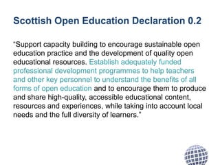 Scottish Open Education Declaration 0.2
“Support capacity building to encourage sustainable open
education practice and the development of quality open
educational resources. Establish adequately funded
professional development programmes to help teachers
and other key personnel to understand the benefits of all
forms of open education and to encourage them to produce
and share high-quality, accessible educational content,
resources and experiences, while taking into account local
needs and the full diversity of learners.”