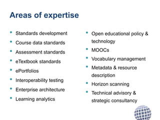 Areas of expertise
• Standards development
• Course data standards
• Assessment standards
• eTextbook standards
• ePortfolios
• Interoperability testing
• Enterprise architecture
• Learning analytics
• Open educational policy &
technology
• MOOCs
• Vocabulary management
• Metadata & resource
description
• Horizon scanning
• Technical advisory &
strategic consultancy