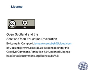 Licence
Open Scotland and the
Scottish Open Education Declaration
By Lorna M Campbell, lorna.m.campbell@icloud.com
of Cetis http://www.cetis.ac.uk is licensed under the
Creative Commons Attribution 4.0 Unported Licence
http://creativecommons.org/licenses/by/4.0/