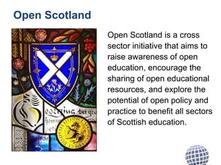 Open Scotland
Open Scotland is a cross
sector initiative that aims to
raise awareness of open
education, encourage the
sharing of open educational
resources, and explore the
potential of open policy and
practice to benefit all sectors
of Scottish education.