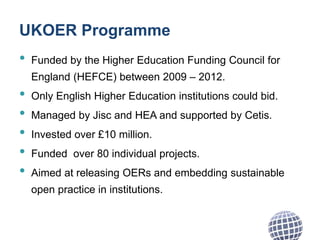 UKOER Programme
• Funded by the Higher Education Funding Council for
England (HEFCE) between 2009 – 2012.
• Only English Higher Education institutions could bid.
• Managed by Jisc and HEA and supported by Cetis.
• Invested over £10 million.
• Funded over 80 individual projects.
• Aimed at releasing OERs and embedding sustainable
open practice in institutions.