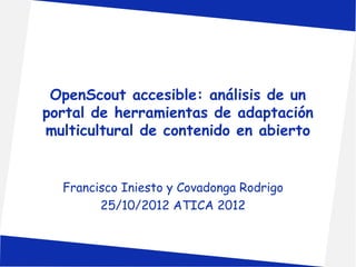 OpenScout accesible: análisis de un 
portal de herramientas de adaptación 
multicultural de contenido en abierto 
Francisco Iniesto y Covadonga Rodrigo 
25/10/2012 ATICA 2012 
 