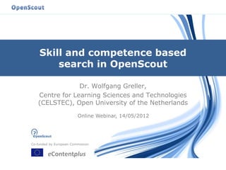 Co-funded by European Commission
eContentplus
Skill and competence based
search in OpenScout
Dr. Wolfgang Greller,
Centre for Learning Sciences and Technologies
(CELSTEC), Open University of the Netherlands
Online Webinar, 14/05/2012
 