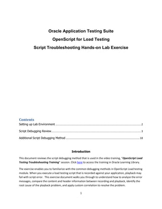 1
Oracle Application Testing Suite
OpenScript for Load Testing
Script Troubleshooting Hands-on Lab Exercise
Contents
Setting up Lab Environment .....................................................................................................................2
Script Debugging Review...........................................................................................................................3
Additional Script Debugging Method .....................................................................................................18
Introduction
This document reviews the script debugging method that is used in the video training, “OpenScript Load
Testing Troubleshooting Training” session. Click here to access the training in Oracle Learning Library.
The exercise enables you to familiarize with the common debugging methods in OpenScript Load testing
module. When you execute a load testing script that is recorded against your application, playback may
fail with script error. This exercise document walks you through to understand how to analyze the error
messages, compare the content and header information between recording and playback, identify the
root cause of the playback problem, and apply custom correlation to resolve the problem.
 
