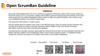 V2020/12
December 2020 Update Note: The Scrum Guide was updated in November 2020, and this guide references
the Scrum Guide, so it's a companion update, with another significant change being the change in the name
of the guide from ScrumBan SimpleOpen Edition Guide to Open ScrumBan Guideline, with a shorter new
name, highlighting Open, and another release date.
The December 2019 edition is written earlier:
Having chatted about ScrumBan many times in the WeChat group, there are always groups of friends who
say they don't know ScrumBan, and given that there really is really no clear and concise ScrumBan
description, draft this document and welcome feedback.
Considering that ScrumBan has been elaborated by many parties and does not have absolute authority, this
edition has been added to the SimpleOpen edition, which means simple and open. To highlight Kanban,
change the common Scrumban to ScrumBan, which refers to ScrumBan SimpleOpen.
Producer：Zhang Mike， Chen Yong， Xu Wilson， Xiong Dragan
Wechat
us
Open ScrumBan Guideline
 