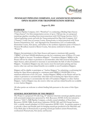 PENNEAST PIPELINE COMPANY, LLC ANNOUNCES BINDING
OPEN SEASON FOR TRANSPORTATION SERVICE
August 11, 2014
OVERVIEW
PennEast Pipeline Company, LLC (“PennEast”) is conducting a Binding Open Season
(“Open Season”) for firm transportation service of up to 1 Bcf per day on a proposed
natural gas pipeline extending from interconnections with UGI Energy Services, LLC’s
Auburn gathering system and with the Transcontinental Gas Pipe Line Company, LLC
(“Transco”) Leidy Line in Luzerne County, Pennsylvania, to interconnections with Texas
Eastern Transmission, LLC and Algonquin Gas Transmission, LLC at Lambertville,
Hunterdon County, New Jersey, and further to the northern origination point of Transco’s
Trenton-Woodbury Lateral in Mercer County, New Jersey (referred to herein as the
“Project”).
Shippers that participate in this Open Season and request a maximum daily quantity
(“MDQ”) of at least 100,000 dekatherms per day for a minimum term of fifteen (15) years
will be eligible to become “Foundation Shippers.” Foundation Shippers’ MDQs on the
Project will not be subject to proration to accommodate other bids received during the
Open Season, unless proration is necessary to accommodate the bids of other Foundation
Shippers. Foundation Shippers may also receive most favored nation pricing and may
receive other rate and rate-related benefits not available to non-Foundation Shippers.
Shippers will be eligible to participate as “Anchor Shippers” by submitting a conforming bid
during the Open Season agreeing to a minimum initial MDQ of 100,000 Dth/d for a
minimum initial term of ten (10) years. Anchor Shippers’ MDQs on the Project will not be
subject to proration to accommodate other bids received during the Open Season unless
proration is necessary to accommodate the bids of Foundation Shippers or other Anchor
Shippers. Anchor Shippers may also receive other rate and rate-related benefits not available
to non-Anchor Shippers.
All other parties are welcome to submit binding bids pursuant to the terms of this Open
Season.
GENERAL DESCRIPTION OF THE PROJECT
The Project is a proposed 105-mile long, 30” diameter interstate natural gas pipeline project
with associated compression sponsored by AGL Resources (NYSE: GAS, but referred to
herein as “AGL”), NJR Pipeline Company, a wholly-owned subsidiary of New Jersey
Resources (NYSE: NJR), South Jersey Industries (NYSE: SJI) and UGI Energy Services,
LLC, a wholly-owned subsidiary of UGI Corporation (NYSE: UGI). Its primary purpose is
to provide a direct and flexible path for bringing natural gas produced in the Marcellus and
Utica Shale plays in Pennsylvania to growing natural gas markets eastern Pennsylvania,
southeastern Pennsylvania, New Jersey and beyond.
 