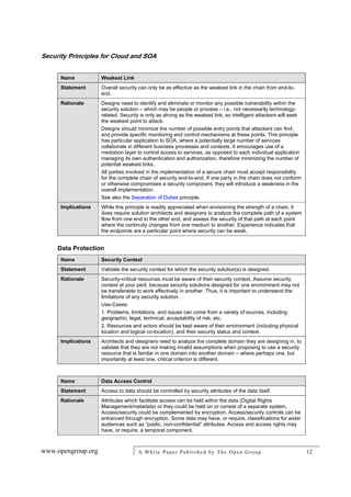 Security Principles for Cloud and SOA
www.opengroup.org A White Paper Published by The Open Group 12
Name Weakest Link
Statement Overall security can only be as effective as the weakest link in the chain from end-to-
end.
Rationale Designs need to identify and eliminate or monitor any possible vulnerability within the
security solution – which may be people or process – i.e., not necessarily technology-
related. Security is only as strong as the weakest link, so intelligent attackers will seek
the weakest point to attack.
Designs should minimize the number of possible entry points that attackers can find,
and provide specific monitoring and control mechanisms at these points. This principle
has particular application to SOA, where a potentially large number of services
collaborate in different business processes and contexts. It encourages use of a
mediation layer to control access to services, as opposed to each individual application
managing its own authentication and authorization, therefore minimizing the number of
potential weakest links.
All parties involved in the implementation of a secure chain must accept responsibility
for the complete chain of security end-to-end. If one party in the chain does not conform
or otherwise compromises a security component, they will introduce a weakness in the
overall implementation.
See also the Separation of Duties principle.
Implications While this principle is readily appreciated when envisioning the strength of a chain, it
does require solution architects and designers to analyze the complete path of a system
flow from one end to the other end, and assess the security of that path at each point
where the continuity changes from one medium to another. Experience indicates that
the endpoints are a particular point where security can be weak.
Data Protection
Name Security Context
Statement Validate the security context for which the security solution(s) is designed.
Rationale Security-critical resources must be aware of their security context. Assume security
context at your peril, because security solutions designed for one environment may not
be transferable to work effectively in another. Thus, it is important to understand the
limitations of any security solution.
Use-Cases:
1. Problems, limitations, and issues can come from a variety of sources, including
geographic, legal, technical, acceptability of risk, etc.
2. Resources and actors should be kept aware of their environment (including physical
location and logical co-location), and their security status and context.
Implications Architects and designers need to analyze the complete domain they are designing in, to
validate that they are not making invalid assumptions when proposing to use a security
resource that is familar in one domain into another domain – where perhaps one, but
importantly at least one, critical criterion is different.
Name Data Access Control
Statement Access to data should be controlled by security attributes of the data itself.
Rationale Attributes which facilitate access can be held within the data (Digital Rights
Management/metadata) or they could be held on or consist of a separate system.
Access/security could be complemented by encryption. Access/security controls can be
enhanced through encryption. Some data may have, or require, classifications for wider
audiences such as “public, non-confidential” attributes. Access and access rights may
have, or require, a temporal component.
 