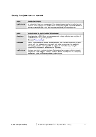 Security Principles for Cloud and SOA
www.opengroup.org A White Paper Published by The Open Group 18
Name Intellectual Property
Implications An enterprise’s business managers and their legal advisors must be consulted on every
occasion where a proposal to use the Cloud involves moving IPR assets into the Cloud,
and decide whether their IPR is at acceptable risk before approving doing so.
Name Accountability in Service-based Architectures
Statement Security design in SOA/Cloud architectures should include collection and provision of
audit information on system operations.
(See also Accountability.)
Rationale Service consumers must provide service providers with sufficient information to allow
them to fulfil their obligations in this regard both to the consumer and to regulation.
Conversely, providers are responsible for logging all information required by the
consumers for business or regulatory audit purposes.
Implications Business operations must demonstrate effective security management over regulatory
compliance, audit, and good business practices. Failure in compliance or audit poses
severe risks to the continued existence of the business.
 