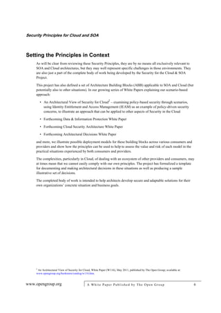Security Principles for Cloud and SOA
www.opengroup.org A White Paper Published by The Open Group 6
Setting the Principles in Context
As will be clear from reviewing these Security Principles, they are by no means all exclusively relevant to
SOA and Cloud architectures, but they may well represent specific challenges in those environments. They
are also just a part of the complete body of work being developed by the Security for the Cloud & SOA
Project.
This project has also defined a set of Architecture Building Blocks (ABB) applicable to SOA and Cloud (but
potentially also to other situations). In our growing series of White Papers explaining our scenario-based
approach:
• An Architectural View of Security for Cloud2
– examining policy-based security through scenarios,
using Identity Entitlement and Access Management (IEAM) as an example of policy-driven security
concerns, to illustrate an approach that can be applied to other aspects of Security in the Cloud
• Forthcoming Data & Information Protection White Paper
• Forthcoming Cloud Security Architecture White Paper
• Forthcoming Architectural Decisions White Paper
and more, we illustrate possible deployment models for these building blocks across various consumers and
providers and show how the principles can be used to help to assess the value and risk of each model in the
practical situations experienced by both consumers and providers.
The complexities, particularly in Cloud, of dealing with an ecosystem of other providers and consumers, may
at times mean that we cannot easily comply with our own principles. The project has formalized a template
for documenting and making architectural decisions in these situations as well as producing a sample
illustrative set of decisions.
The completed body of work is intended to help architects develop secure and adaptable solutions for their
own organizations’ concrete situation and business goals.
2
An Architectural View of Security for Cloud, White Paper (W116), May 2011, published by The Open Group; available at:
www.opengroup.org/bookstore/catalog/w116.htm.
 