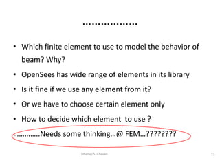 • Which finite element to use to model the behavior of
beam? Why?
• OpenSees has wide range of elements in its library
• Is it fine if we use any element from it?
• Or we have to choose certain element only
• How to decide which element to use ?
…………..Needs some thinking…@ FEM…????????
13Dhanaji S. Chavan
………………
 