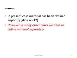 ……….
• In present case material has been defined
implicitly.(slide no:12)
• However in many other cases we have to
define material separately
Dhanaji Chavan 21
 