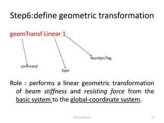 Step6:define geometric transformation
geomTransf Linear 1
Role : performs a linear geometric transformation
of beam stiffness and resisting force from the
basic system to the global-coordinate system.
Dhanaji Chavan 22
command
type
Number/Tag
 