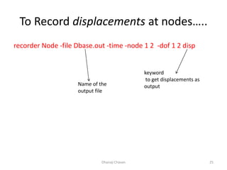 To Record displacements at nodes…..
recorder Node -file Dbase.out -time -node 1 2 -dof 1 2 disp
Dhanaji Chavan 25
Name of the
output file
keyword
to get displacements as
output
 